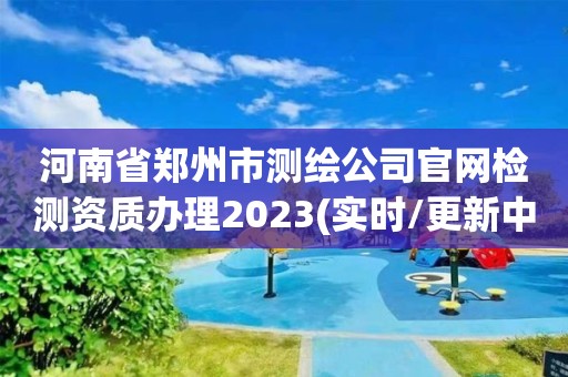 河南省鄭州市測(cè)繪公司官網(wǎng)檢測(cè)資質(zhì)辦理2023(實(shí)時(shí)/更新中)