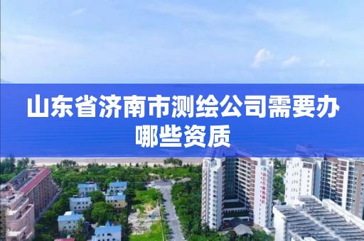 山東省濟南市測繪公司需要辦哪些資質