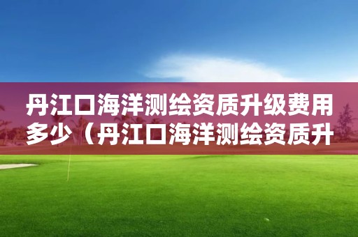 丹江口海洋測繪資質(zhì)升級費(fèi)用多少（丹江口海洋測繪資質(zhì)升級費(fèi)用多少）