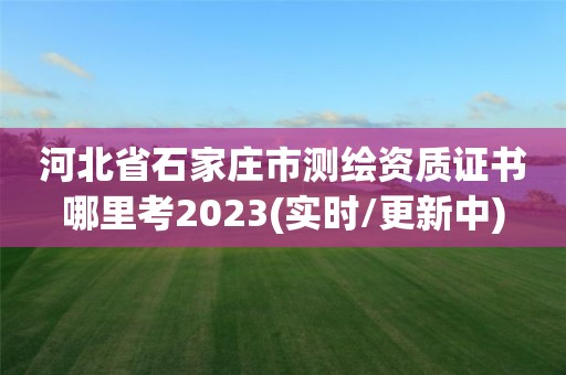 河北省石家莊市測繪資質證書哪里考2023(實時/更新中)