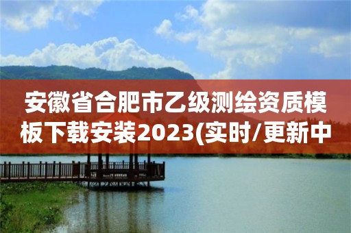 安徽省合肥市乙級測繪資質模板下載安裝2023(實時/更新中)