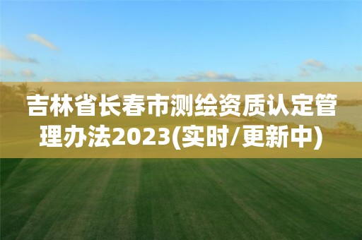 吉林省長春市測繪資質認定管理辦法2023(實時/更新中)