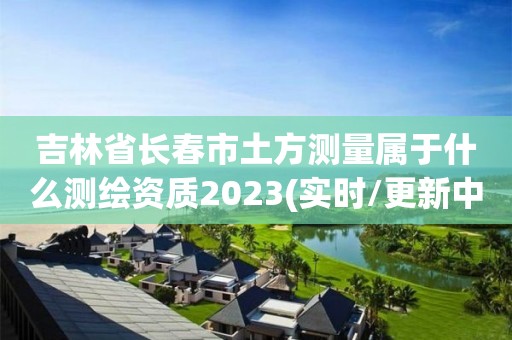 吉林省長春市土方測量屬于什么測繪資質2023(實時/更新中)