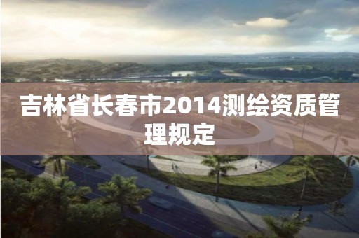 吉林省長春市2014測繪資質管理規定