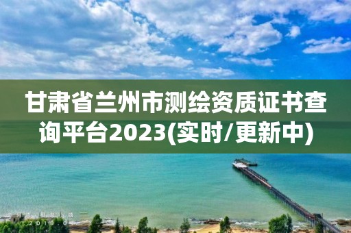 甘肅省蘭州市測繪資質證書查詢平臺2023(實時/更新中)