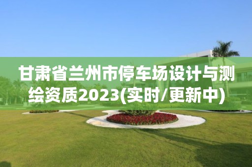 甘肅省蘭州市停車場設計與測繪資質2023(實時/更新中)