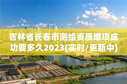 吉林省長春市測繪資質增項成功要多久2023(實時/更新中)