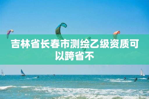 吉林省長春市測繪乙級資質可以跨省不