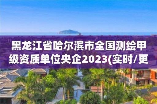 黑龍江省哈爾濱市全國測繪甲級資質單位央企2023(實時/更新中)