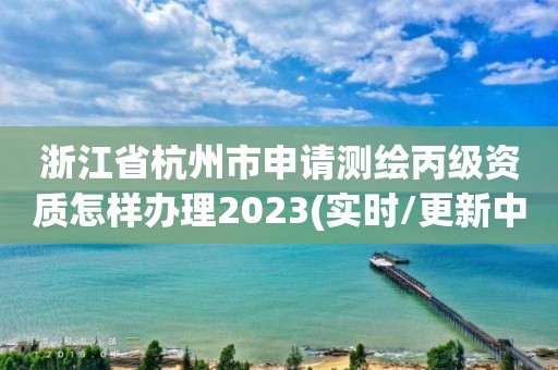 浙江省杭州市申請測繪丙級資質(zhì)怎樣辦理2023(實(shí)時/更新中)