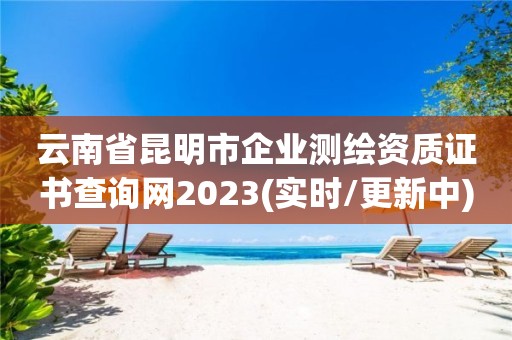 云南省昆明市企業(yè)測繪資質證書查詢網2023(實時/更新中)