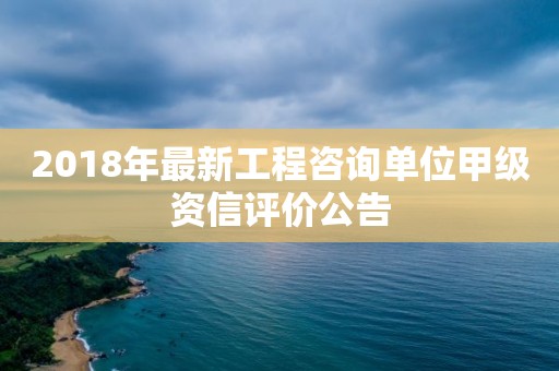 2018年最新工程咨詢單位甲級資信評價公告