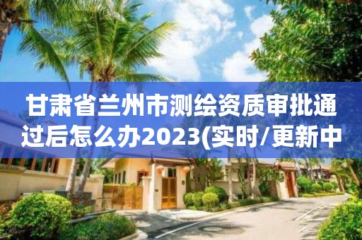 甘肅省蘭州市測(cè)繪資質(zhì)審批通過后怎么辦2023(實(shí)時(shí)/更新中)