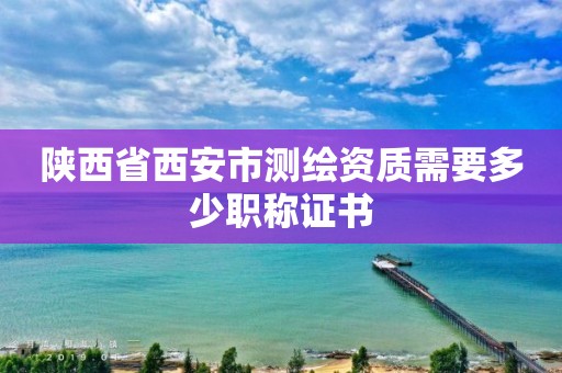 陜西省西安市測繪資質需要多少職稱證書