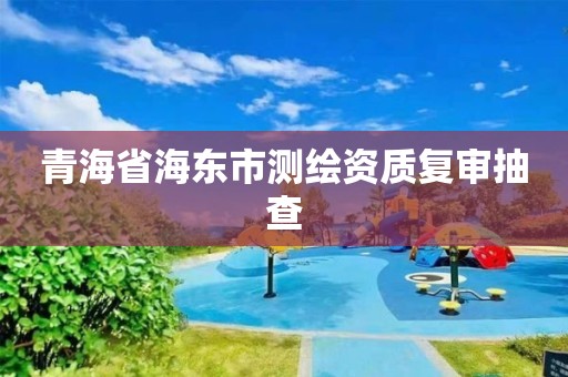 青海省海東市測(cè)繪資質(zhì)復(fù)審抽查