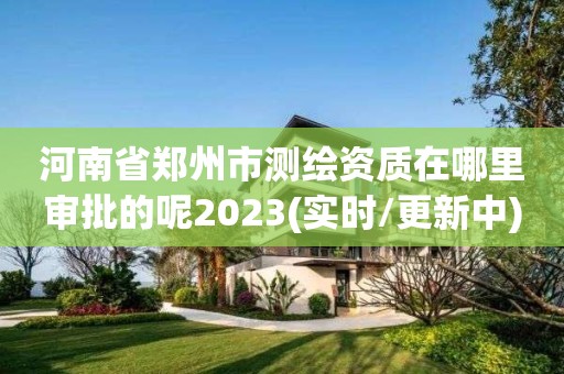 河南省鄭州市測繪資質(zhì)在哪里審批的呢2023(實時/更新中)