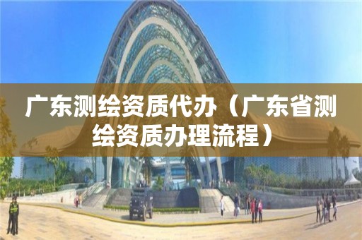 廣東測繪資質代辦（廣東省測繪資質辦理流程）