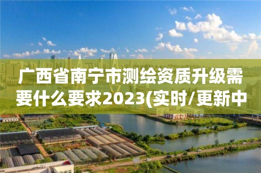 廣西省南寧市測繪資質升級需要什么要求2023(實時/更新中)