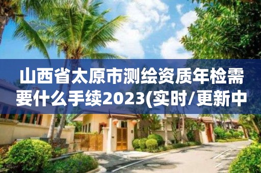 山西省太原市測繪資質(zhì)年檢需要什么手續(xù)2023(實時/更新中)