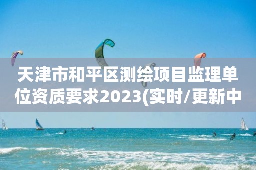 天津市和平區測繪項目監理單位資質要求2023(實時/更新中)