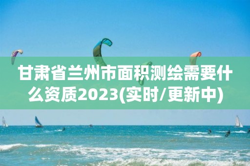 甘肅省蘭州市面積測繪需要什么資質2023(實時/更新中)