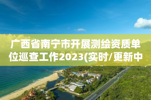 廣西省南寧市開展測繪資質單位巡查工作2023(實時/更新中)