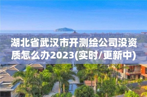 湖北省武漢市開測繪公司沒資質(zhì)怎么辦2023(實時/更新中)