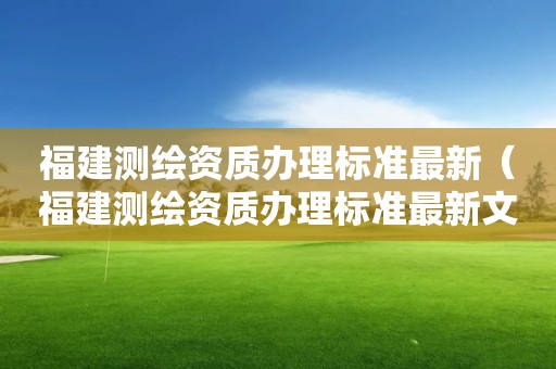 福建測繪資質辦理標準最新（福建測繪資質辦理標準最新文件）