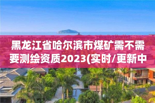 黑龍江省哈爾濱市煤礦需不需要測繪資質2023(實時/更新中)