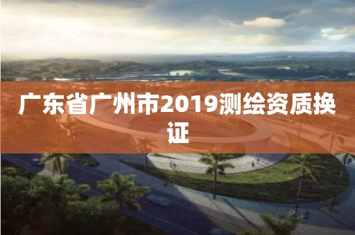 廣東省廣州市2019測繪資質(zhì)換證