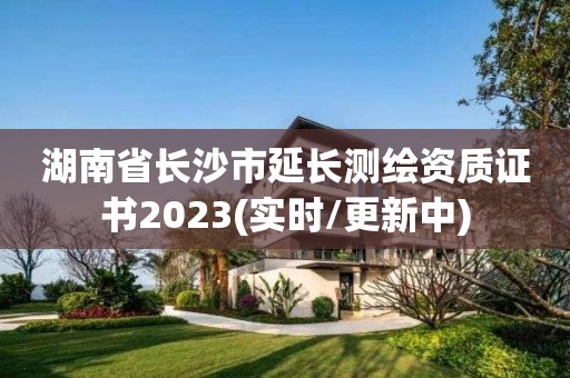 湖南省長沙市延長測繪資質證書2023(實時/更新中)