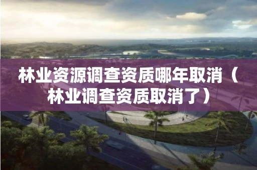 林業資源調查資質哪年取消（林業調查資質取消了）