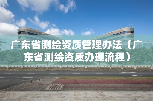 廣東省測繪資質管理辦法（廣東省測繪資質辦理流程）