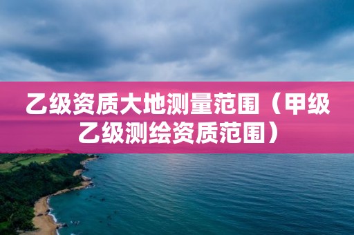 乙級(jí)資質(zhì)大地測量范圍（甲級(jí)乙級(jí)測繪資質(zhì)范圍）