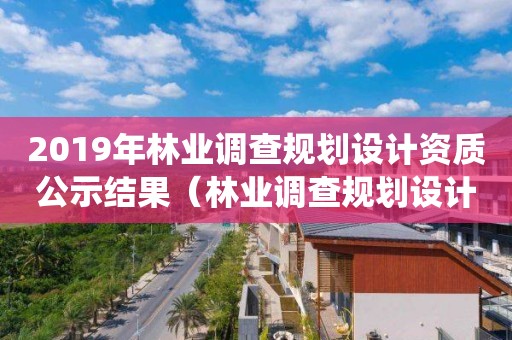 2019年林業調查規劃設計資質公示結果（林業調查規劃設計單位資格認證管理系統）