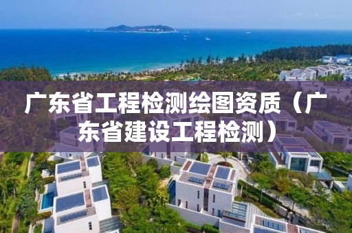 廣東省工程檢測繪圖資質（廣東省建設工程檢測）