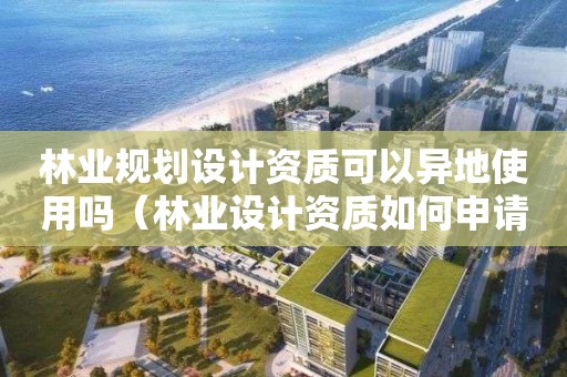 林業規劃設計資質可以異地使用嗎（林業設計資質如何申請）