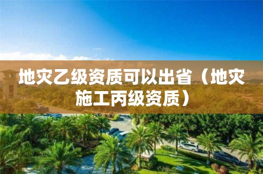 地災(zāi)乙級資質(zhì)可以出省（地災(zāi)施工丙級資質(zhì)）