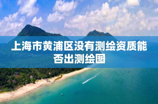 上海市黃浦區沒有測繪資質能否出測繪圖