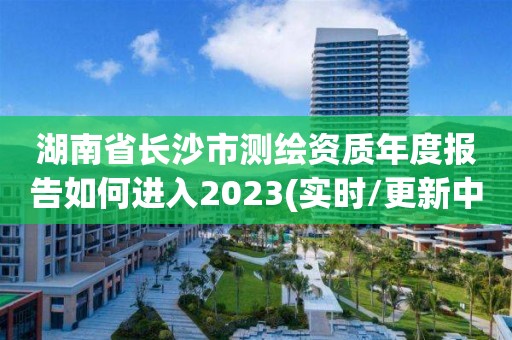 湖南省長沙市測繪資質年度報告如何進入2023(實時/更新中)