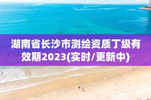 湖南省長沙市測繪資質丁級有效期2023(實時/更新中)