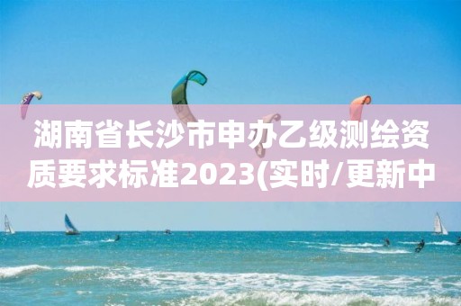 湖南省長沙市申辦乙級測繪資質要求標準2023(實時/更新中)