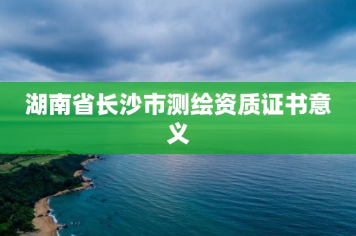 湖南省長(zhǎng)沙市測(cè)繪資質(zhì)證書(shū)意義