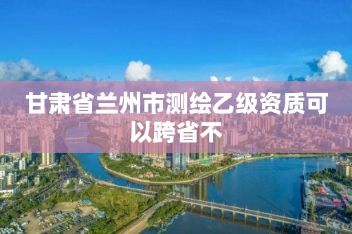 甘肅省蘭州市測繪乙級資質可以跨省不