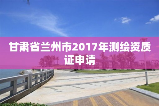 甘肅省蘭州市2017年測繪資質證申請