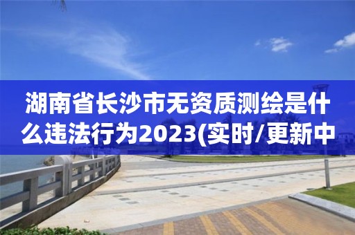 湖南省長沙市無資質測繪是什么違法行為2023(實時/更新中)