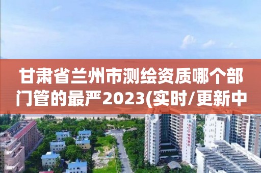 甘肅省蘭州市測(cè)繪資質(zhì)哪個(gè)部門(mén)管的最嚴(yán)2023(實(shí)時(shí)/更新中)