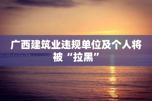 廣西建筑業違規單位及個人將被“拉黑”