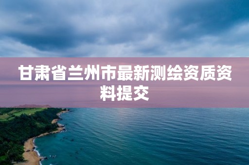 甘肅省蘭州市最新測繪資質資料提交