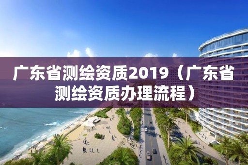 廣東省測(cè)繪資質(zhì)2019（廣東省測(cè)繪資質(zhì)辦理流程）